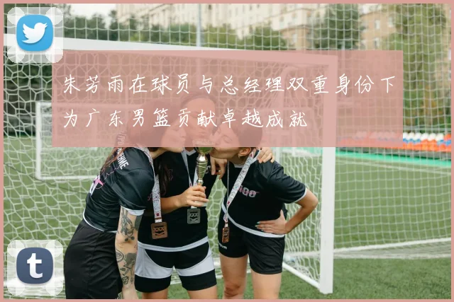 朱芳雨在球员与总经理双重身份下为广东男篮贡献卓越成就