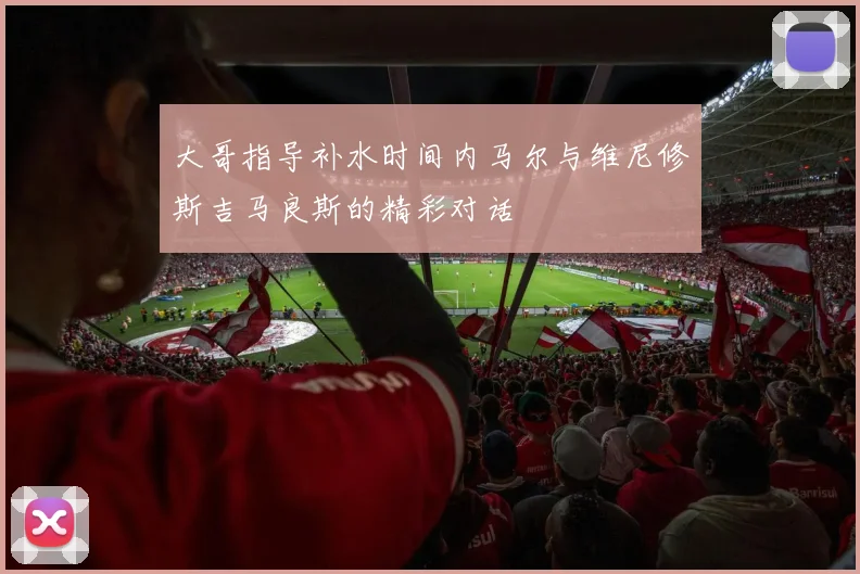 大哥指导补水时间内马尔与维尼修斯吉马良斯的精彩对话