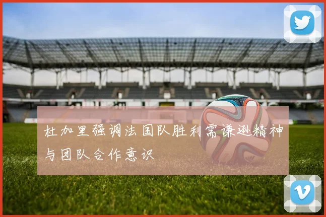 杜加里强调法国队胜利需谦逊精神与团队合作意识
