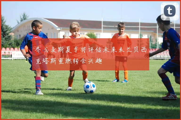 乔戈麦斯夏季将评估未来米兰贝西克塔斯重燃转会兴趣