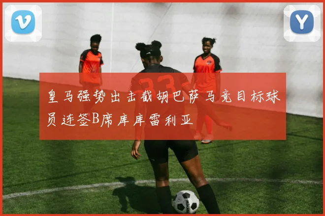 皇马强势出击截胡巴萨马竞目标球员连签B席库库雷利亚