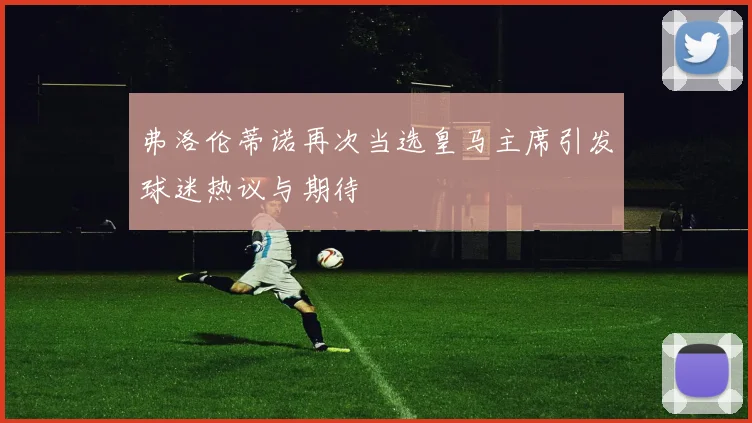 弗洛伦蒂诺再次当选皇马主席引发球迷热议与期待