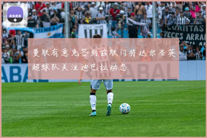 曼联有意免签利兹联门将达尔洛英超球队关注迪巴拉动态