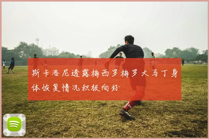 斯卡洛尼透露梅西罗梅罗大马丁身体恢复情况积极向好