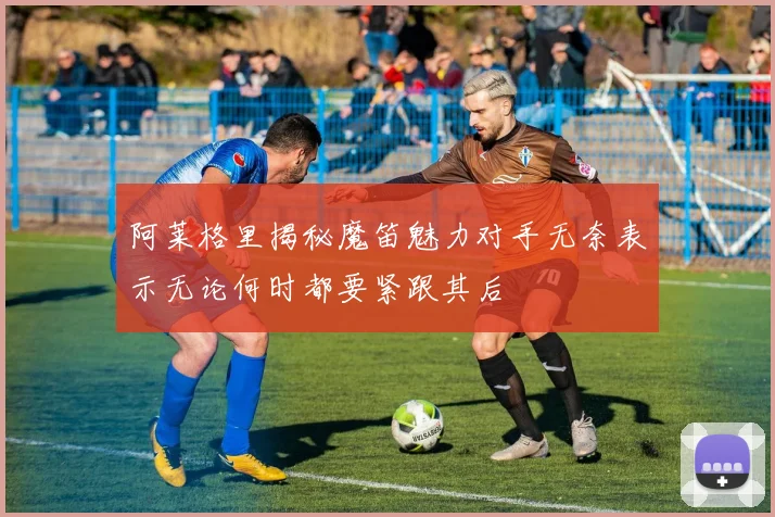 阿莱格里揭秘魔笛魅力对手无奈表示无论何时都要紧跟其后