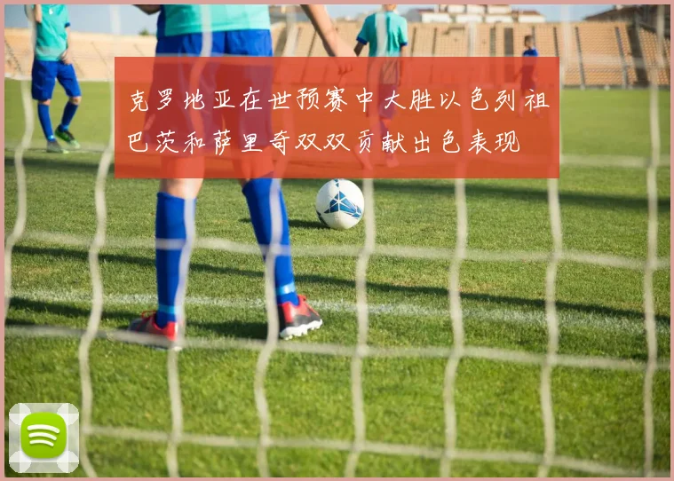 克罗地亚在世预赛中大胜以色列祖巴茨和萨里奇双双贡献出色表现