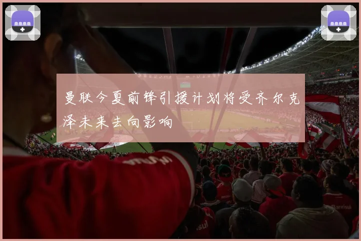 曼联今夏前锋引援计划将受齐尔克泽未来去向影响
