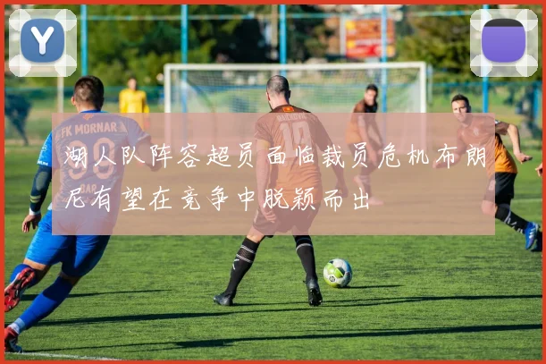 湖人队阵容超员面临裁员危机布朗尼有望在竞争中脱颖而出