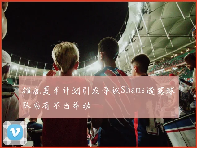 雄鹿夏季计划引发争议Shams透露球队或有不当举动
