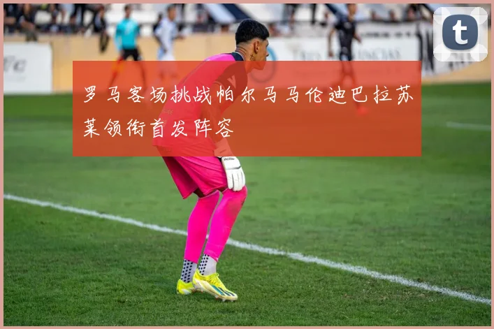 罗马客场挑战帕尔马马伦迪巴拉苏莱领衔首发阵容