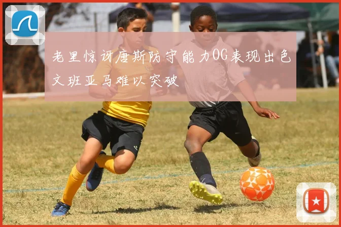 老里惊讶唐斯防守能力OG表现出色文班亚马难以突破