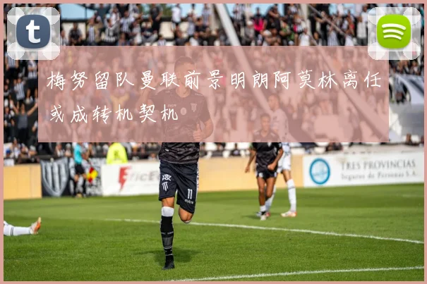梅努留队曼联前景明朗阿莫林离任或成转机契机