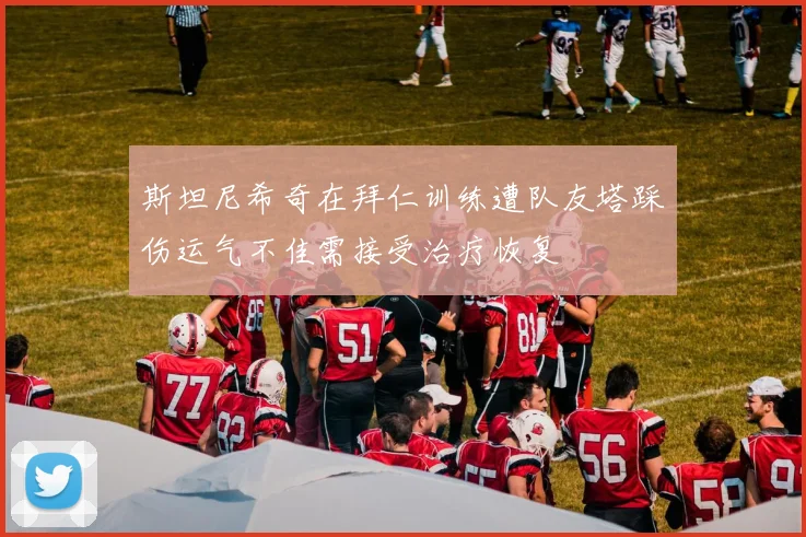 斯坦尼希奇在拜仁训练遭队友塔踩伤运气不佳需接受治疗恢复