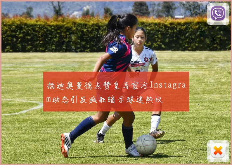 扬迪奥曼德点赞皇马官方Instagram动态引发疯狂暗示球迷热议