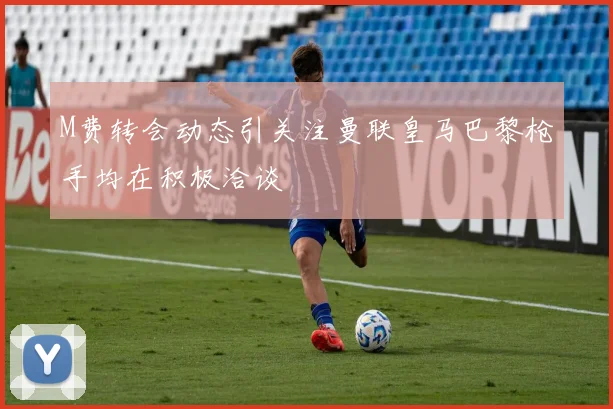 M费转会动态引关注曼联皇马巴黎枪手均在积极洽谈