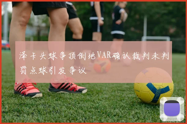 泽卡头球争顶倒地VAR确认裁判未判罚点球引发争议