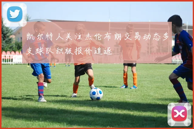 凯尔特人关注杰伦布朗交易动态多支球队积极报价追逐
