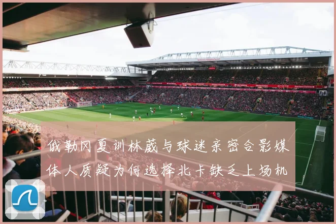俄勒冈夏训林葳与球迷亲密合影媒体人质疑为何选择北卡缺乏上场机会