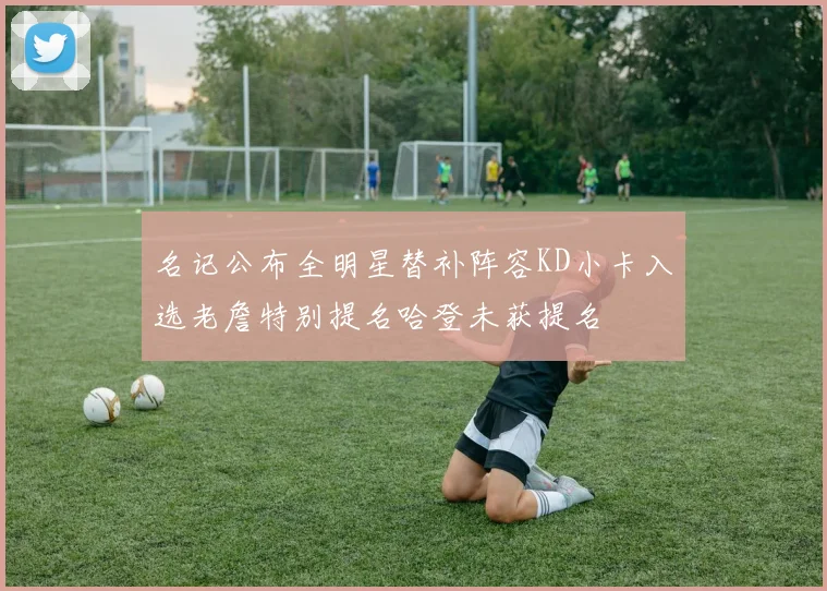 名记公布全明星替补阵容KD小卡入选老詹特别提名哈登未获提名