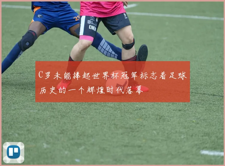 C罗未能捧起世界杯冠军标志着足球历史的一个辉煌时代落幕