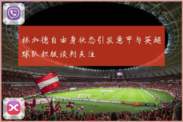 林加德自由身状态引发意甲与英超球队积极谈判关注