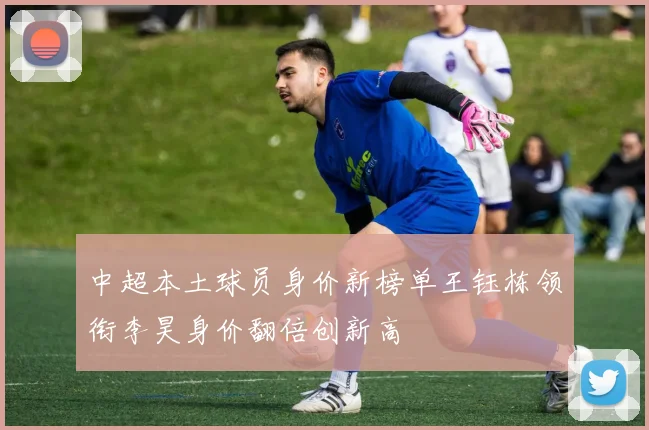中超本土球员身价新榜单王钰栋领衔李昊身价翻倍创新高