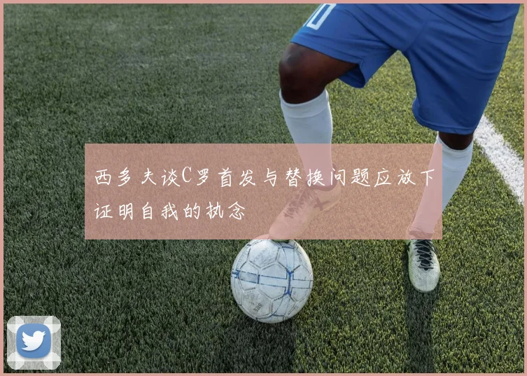 西多夫谈C罗首发与替换问题应放下证明自我的执念